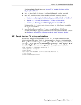 Running the Upgrade Installer in Silent Mode
Running the Installation Program in Silent Mode 5-11
want to upgrade. See the sample in Section 5.7.1, "Sample silent.xml File for
Upgrade Installation."
2. Save the XML file in the directory in which the Upgrade installer is stored.
3. Start the Upgrade installer as described in one of the following sections:
■ Section 5.4.1, "Starting the Installation Program in Silent Mode on Windows."
■ Section 5.4.2, "Starting .bin Installation Programs in Silent Mode."
■ Section 5.4.3, "Starting .jar installation programs in Silent Mode."
Make sure that the -silent_xml option points to the XML file you created for
the upgrade installation.
4. After the installation completes, if you are using the JRockit SDK, Oracle
recommends that you upgrade your domains to use the latest production version.
See Section 6.8, "Configuring Domains to Use the Latest Version of JRockit."
5.7.1 Sample silent.xml File for Upgrade Installation
When using an Upgrade installer, the silent.xml file needs to define only the
BEAHOME data value name. This is the Middleware home directory that contains the
WebLogic Server installation you want to upgrade. See the following example, where
C:OracleMiddleware is the Middleware home directory where WebLogic Server
is installed. Update this value to the appropriate directory for your installation.
<?xml version="1.0" encoding="ISO-8859-1" ?>
<domain-template-descriptor>
<input-fields>
<data-value name="BEAHOME" value="c:OracleMiddleware" />
</input-fields>
</domain-template-descriptor>
 