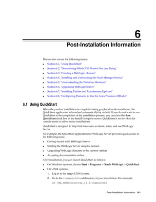 6
Post-Installation Information 6-1
6Post-Installation Information
This section covers the following topics:
■ Section 6.1, "Using QuickStart"
■ Section 6.2, "Determining Which JDK Version You Are Using"
■ Section 6.3, "Creating a WebLogic Domain"
■ Section 6.4, "Installing and Uninstalling the Node Manager Service"
■ Section 6.5, "Understanding the Windows Shortcuts"
■ Section 6.6, "Upgrading WebLogic Server"
■ Section 6.7, "Installing Patches and Maintenance Updates"
■ Section 6.8, "Configuring Domains to Use the Latest Version of JRockit"
6.1 Using QuickStart
When the product installation is completed using graphical-mode installation, the
QuickStart application is launched automatically by default. If you do not want to run
QuickStart at the completion of the installation process, you can clear the Run
QuickStart check box in the Install Complete screen. QuickStart is not invoked for
console-mode or silent-mode installations.
QuickStart is designed to help first-time users evaluate, learn, and use WebLogic
Server.
For example, the QuickStart application for WebLogic Server provides quick access to
the following tasks:
■ Getting started with WebLogic Server
■ Starting the WebLogic Server samples domain
■ Upgrading WebLogic domains to the current version
■ Accessing documentation online
After installation, you can launch QuickStart as follows:
■ On Windows systems, choose Start > Programs > Oracle WebLogic > QuickStart.
■ On UNIX systems:
1. Log in to the target UNIX system.
2. Go to the /common/bin subdirectory of your installation. For example:
cd /MW_HOME/wlserver_10.3/common/bin
 