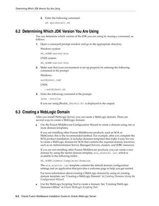 Determining Which JDK Version You Are Using
6-2 Oracle Fusion Middleware Installation Guide for Oracle WebLogic Server
3. Enter the following command:
sh quickstart.sh
6.2 Determining Which JDK Version You Are Using
You can determine which version of the JDK you are using by issuing a command, as
follows:
1. Open a command prompt window and go to the appropriate directory:
Windows system:
WL_HOMEserverbin
UNIX system:
WL_HOME/server/bin
2. Make sure that your environment is set up properly by entering the following
command at the prompt:
Windows:
setWLSenv.cmd
UNIX:
. ./setWLSenv.sh
3. Enter the following command at the prompt:
java -version
If you are using JRockit, JRockit(R) is displayed in the output.
6.3 Creating a WebLogic Domain
After you install WebLogic Server, you can create a WebLogic domain. There are
several ways to create a WebLogic domain:
■ Use the Fusion Middleware Configuration Wizard to create a domain using one or
more domain templates.
If you are installing other Fusion Middleware products, such as SOA or
WebCenter, this is the recommended method. For example, after you complete the
SOA product installation, it includes domains templates that make it easy for you
to create a WebLogic domain for SOA that contains the required domain resources,
such as an Administration Server, Managed Servers, clusters, and JDBC resources.
If you are not installing other Fusion Middleware products, you can create a new
domain by using the starter domain template, wls_starter.jar, which is
available in the following folder.
WL_HOMEcommontemplatesdomains
The wls_starter.jar template contains the default domain configuration
settings and an application that provides a welcome page to help you get started.
For more information about creating a WebLogic domain by using an existing
domain template, see "Creating a WebLogic Domain" in Creating Domains Using the
Configuration Wizard.
■ Use the WebLogic Scripting Tool to create a domain. See "Creating WebLogic
Domains Offline" in Oracle WebLogic Scripting Tool.
 