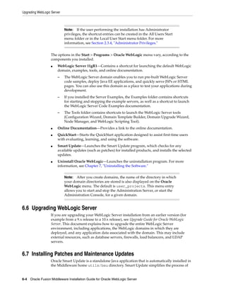 Upgrading WebLogic Server
6-4 Oracle Fusion Middleware Installation Guide for Oracle WebLogic Server
The options in the Start > Programs > Oracle WebLogic menu vary, according to the
components you installed.
■ WebLogic Server 11gR1—Contains a shortcut for launching the default WebLogic
domain, examples, tools, and online documentation.
– The WebLogic Server domain enables you to run pre-built WebLogic Server
code samples, deploy Java EE applications, and quickly serve JSPs or HTML
pages. You can also use this domain as a place to test your applications during
development.
– If you installed the Server Examples, the Examples folder contains shortcuts
for starting and stopping the example servers, as well as a shortcut to launch
the WebLogic Server Code Examples documentation.
– The Tools folder contains shortcuts to launch the WebLogic Server tools
(Configuration Wizard, Domain Template Builder, Domain Upgrade Wizard,
Node Manager, and WebLogic Scripting Tool).
■ Online Documentation—Provides a link to the online documentation.
■ QuickStart—Starts the QuickStart application designed to assist first-time users
with evaluating, learning, and using the software.
■ Smart Update—Launches the Smart Update program, which checks for any
available updates (such as patches) for installed products, and installs the selected
updates.
■ Uninstall Oracle WebLogic—Launches the uninstallation program. For more
information, see Chapter 7, "Uninstalling the Software."
6.6 Upgrading WebLogic Server
If you are upgrading your WebLogic Server installation from an earlier version (for
example from a 9.x release to a 10.x release), see Upgrade Guide for Oracle WebLogic
Server. This document explains how to upgrade the entire WebLogic Server
environment, including applications, the WebLogic domains in which they are
deployed, and any application data associated with the domain. This may include
external resources, such as database servers, firewalls, load balancers, and LDAP
servers.
6.7 Installing Patches and Maintenance Updates
Oracle Smart Update is a standalone Java application that is automatically installed in
the Middleware home utils/bsu directory. Smart Update simplifies the process of
Note: If the user performing the installation has Administrator
privileges, the shortcut entries can be created in the All Users Start
menu folder or in the Local User Start menu folder. For more
information, see Section 2.3.4, "Administrator Privileges."
Note: After you create domains, the name of the directory in which
your domain directories are stored is also displayed on the Oracle
WebLogic menu. The default is user_projects. This menu entry
allows you to start and stop the Administration Server, or start the
Administration Console, for a given domain.
 