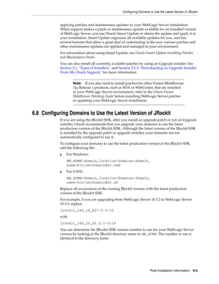 Configuring Domains to Use the Latest Version of JRockit
Post-Installation Information 6-5
applying patches and maintenance updates to your WebLogic Server installation.
When support makes a patch or maintenance update available for an installed version
of WebLogic Server, you use Oracle Smart Update to obtain the update and apply it to
your installation. Smart Update organizes all available updates for you, and has
several features that allow a great deal of customizing in the way various patches and
other maintenance updates are applied and managed in your environment.
For information about using Smart Update, see Oracle Smart Update Installing Patches
and Maintenance Packs.
You can also install all currently available patches by using an Upgrade installer. See
Section 2.1, "Types of Installers," and Section 2.2.3, "Downloading an Upgrade Installer
From My Oracle Support," for more information.
6.8 Configuring Domains to Use the Latest Version of JRockit
If you are using the JRockit SDK, after you install an upgrade patch or run an Upgrade
installer, Oracle recommends that you upgrade your domains to use the latest
production version of the JRockit SDK. Although the latest version of the JRockit SDK
is installed by the upgrade patch or upgrade installer, your domains are not
automatically configured to use it.
To configure your domains to use the latest production version of the JRockit SDK,
edit the following file:
■ For Windows:
MW_HOMEdomain_locationdomainsdomain_
namebinsetDomainEnv.cmd
■ For UNIX:
MW_HOME/domain_location/domains/domain_
name/bin/setDomainEnv.sh
Replace all occurrences of the existing JRockit version with the latest production
version of the JRockit SDK.
For example, if you are upgrading from WebLogic Server 10.3.2 to WebLogic Server
10.3.3, replace
jrockit_160_14_R27.6.5-32
with
jrockit_160_20_D1.0.1-2119
You can determine the JRockit SDK version number to use for your WebLogic Server
version by looking at the JRockit directory name in MW_HOME. The number to use is
identical to the directory name.
Note: If you also need to install patches for other Fusion Middleware
11g Release 1 products, such as SOA or WebCenter, that are installed
in your WebLogic Server environment, refer to the Oracle Fusion
Middleware Patching Guide before installing WebLogic Server patches
or updating your WebLogic Server installation.
 