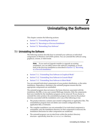7
Uninstalling the Software 7-1
7Uninstalling the Software
This chapter contains the following sections:
■ Section 7.1, "Uninstalling the Software"
■ Section 7.2, "Reverting to a Previous Installation"
■ Section 7.3, "Reinstalling Your Software"
7.1 Uninstalling the Software
The following sections describe how to uninstall your software or individual
components on Windows and UNIX systems. You can uninstall the software using
graphical, console, or silent mode.
■ Section 7.1.1, "Uninstalling Your Software in Graphical Mode"
■ Section 7.1.2, "Uninstalling Your Software in Console Mode"
■ Section 7.1.3, "Uninstalling Your Software in Silent Mode"
You can uninstall individual components of your product distribution, or the entire
installation. Dependency checking in the uninstall program ensures that the
appropriate components are uninstalled.
The uninstall program does not remove the home directory associated with the
installation, the JDK, or any user-created WebLogic domains. Only the components
that were installed by the installation program can be removed. If you choose to
uninstall the entire product, the uninstallation program also removes the product
directory associated with the installation unless any of the following is true:
■ The product directory contains user-created configuration or application files. The
uninstallation program does not delete user-created configuration files,
application files, or domains.
■ The complete installation was not uninstalled. If an individual component is
uninstalled, only the installation directory for that component is removed; the
installation directories for other components are unaffected.
■ The uninstall program was invoked from within the product directory
structure—specifically, from the uninstaller directory.
Note: If you used an Upgrade installer to upgrade an existing
installation, you can either remove the software completely, or revert
back to the previous installation as described in Section 7.2, "Reverting
to a Previous Installation."
 
