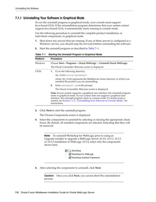 Uninstalling the Software
7-2 Oracle Fusion Middleware Installation Guide for Oracle WebLogic Server
7.1.1 Uninstalling Your Software in Graphical Mode
To run the uninstall program in graphical-mode, your console must support
Java-based GUIs. If the uninstallation program determines that your system cannot
support Java-based GUIs, it automatically starts running in console mode.
Use the following procedure to uninstall the complete product installation, or
individual components, in graphical mode:
1. Shut down any servers that are running. If any of these servers is configured as a
Windows service, you should stop the service(s) before uninstalling the software.
2. Start the uninstall program as described in Table 7–1.
3. Click Next to start the uninstall program.
The Choose Components screen is displayed.
4. Select the components to uninstall by selecting or clearing the appropriate check
boxes, By default, all installed components are selected, indicating that they will
be removed.
5. After selecting the components to uninstall, click Next.
Table 7–1 Starting the Uninstall Program in Graphical Mode
Platform Procedure
Windows Choose Start > Programs > Oracle WebLogic > Uninstall Oracle WebLogic.
The Oracle Uninstaller Welcome screen is displayed.
UNIX 1. Go to the following directory:
MW_HOMEutilsuninstall
where MW_HOME represents the Middleware home directory in which you
installed the product you are uninstalling.
2. Enter uninstall.sh at the prompt.
The Oracle Uninstaller Welcome screen is displayed.
Note: If your system supports a graphical user interface, the uninstall program
starts in graphical mode. If your system does not support a graphical user
interface, the uninstall program starts in console mode. If console mode is
started, see Section 7.1.2, "Uninstalling Your Software in Console Mode," for
instructions.
Note: To uninstall Workshop for WebLogic prior to using an
Upgrade installer to upgrade a WebLogic Server 10.3.0, 10.3.1, 10.3.2
or 10.3.3 installation to WebLogic 10.3.4, select only the components
shown here.
Caution: Once you click Next, you cannot abort the uninstallation
process.
 