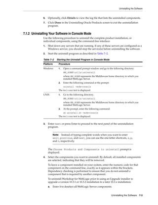 Uninstalling the Software
Uninstalling the Software 7-3
6. Optionally, click Details to view the log file that lists the uninstalled components.
7. Click Done in the Uninstalling Oracle Products screen to exit the uninstallation
program.
7.1.2 Uninstalling Your Software in Console Mode
Use the following procedure to uninstall the complete product installation, or
individual components, using the command-line interface:
1. Shut down any servers that are running. If any of these servers are configured as a
Windows service, you should stop the service(s) before uninstalling the software.
2. Start the uninstall program as described in Table 7–2.
3. Enter next or press Enter to proceed to the next panel of the uninstallation
program.
The Choose Products and Components to uninstall prompt is
displayed.
4. Select the components you want to uninstall. By default, all installed components
are selected, indicating that they will be removed.
To leave a component installed on your system, enter the numeric code for that
component on the command line, exactly as it appears within the brackets.
Dependency checking is performed to ensure that you do not uninstall a
component that is required by another component.
To uninstall Workshop for WebLogic prior to using an Upgrade installer to
upgrade a version 10.3.1 or 10.3.2 installation to a later 10.3.x installation:
a. Enter 1 to deselect all WebLogic Server components.
Table 7–2 Starting the Uninstall Program in Console Mode
Platform Procedure
Windows 1. Open a command prompt window and go to the following directory:
MW_HOMEutilsuninstall
where MW_HOME represents the Middleware home directory in which you
installed WebLogic Server.
2. Enter the following command at the prompt:
uninstall -mode=console
The Welcome text is displayed.
UNIX 1. Go to the following directory:
MW_HOME/utils/uninstall
where MW_HOME represents the Middleware home directory in which you
installed WebLogic Server.
2. At the prompt, enter the following command:
sh uninstall.sh -mode=console
The Welcome text is displayed.
Note: Instead of typing complete words when you want to enter
exit, previous, and next, you can use the one-letter shortcuts, x, p,
and n, respectively.
 