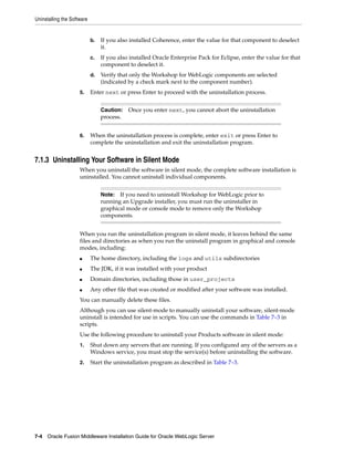 Uninstalling the Software
7-4 Oracle Fusion Middleware Installation Guide for Oracle WebLogic Server
b. If you also installed Coherence, enter the value for that component to deselect
it.
c. If you also installed Oracle Enterprise Pack for Eclipse, enter the value for that
component to deselect it.
d. Verify that only the Workshop for WebLogic components are selected
(indicated by a check mark next to the component number).
5. Enter next or press Enter to proceed with the uninstallation process.
6. When the uninstallation process is complete, enter exit or press Enter to
complete the uninstallation and exit the uninstallation program.
7.1.3 Uninstalling Your Software in Silent Mode
When you uninstall the software in silent mode, the complete software installation is
uninstalled. You cannot uninstall individual components.
When you run the uninstallation program in silent mode, it leaves behind the same
files and directories as when you run the uninstall program in graphical and console
modes, including:
■ The home directory, including the logs and utils subdirectories
■ The JDK, if it was installed with your product
■ Domain directories, including those in user_projects
■ Any other file that was created or modified after your software was installed.
You can manually delete these files.
Although you can use silent-mode to manually uninstall your software, silent-mode
uninstall is intended for use in scripts. You can use the commands in Table 7–3 in
scripts.
Use the following procedure to uninstall your Products software in silent mode:
1. Shut down any servers that are running. If you configured any of the servers as a
Windows service, you must stop the service(s) before uninstalling the software.
2. Start the uninstallation program as described in Table 7–3.
Caution: Once you enter next, you cannot abort the uninstallation
process.
Note: If you need to uninstall Workshop for WebLogic prior to
running an Upgrade installer, you must run the uninstaller in
graphical mode or console mode to remove only the Workshop
components.
 