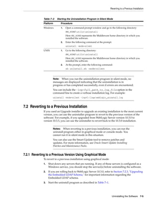 Reverting to a Previous Installation
Uninstalling the Software 7-5
7.2 Reverting to a Previous Installation
If you used an Upgrade installer to upgrade an existing installation to the most current
version, you can use the uninstaller program to revert to the previous version of the
software. For example, if you upgraded from WebLogic Server version 10.3.0 to
version 10.3.3, you can use the uninstaller to revert back to the 10.3.0 installation.
7.2.1 Reverting to a Previous Version Using Graphical Mode
To revert to a previous installation using graphical mode:
1. Shut down any servers that are running. If any of these servers is configured as a
Windows service, you should stop the service(s) before uninstalling the software.
2. If you are rolling back to WebLogic Server 10.3.0, refer to Section 7.2.3, "Upgrading
the Embedded LDAP Schema," for important information regarding the
Embedded LDAP schema.
3. Start the uninstall program as described in Table 7–1.
Table 7–3 Starting the Uninstallation Program in Silent Mode
Platform Procedure
Windows 1. Open a command prompt window and go to the following directory:
MW_HOMEutilsuninstall
Here MW_HOME represents the Middleware home directory in which you
installed the software.
2. Enter the following command at the prompt:
uninstall -mode=silent
UNIX 1. Go to the following directory:
MW_HOMEutilsuninstall
Here MW_HOME represents the Middleware home directory in which you
installed the software.
2. At the prompt, enter the following command:
sh uninstall.sh -mode=silent
Note: When you run the uninstallation program in silent mode, no
messages are displayed indicating that the uninstallation is in
progress or has completed successfully, even if errors are encountered.
You can include the -log=full_path_to_log_file option in the
command line to create a verbose installation log. For example:
uninstall -mode=silent -log=C:logsweblogic_uninstall.log
Notes: When reverting to a previous installation, you can run the
uninstall program either in graphical mode or console mode. You
cannot run it in silent mode in this situation.
You can also use the Smart Update tool to remove patches and
updates. For more information, see Oracle Smart Update Installing
Patches and Maintenance Packs.
 