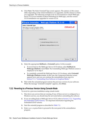Reverting to a Previous Installation
7-6 Oracle Fusion Middleware Installation Guide for Oracle WebLogic Server
4. Click Next. The Select Uninstall Type screen appears. The options on this screen
differ depending on the initial installation you upgraded, and the release to which
you upgraded. The following example is for an environment in which WebLogic
Server 10.3.0 was installed (without Workshop for WebLogic), and the version
10.3.0 installation was upgraded to version 10.3.4.
5. Select the appropriate Rollback or Uninstall option. In this example:
■ To revert back to the WebLogic Server 10.3.0 release, select Rollback to
WebLogic Platform. Click Next. The Uninstalling WebLogic Platform screen is
displayed. Go to step 5.
■ To completely uninstall the WebLogic Server 10.3.4 release, select Uninstall
WebLogic Platform version. In this case, the Component Selection screen
appears next, and you can continue the uninstallation from step 4 in
Section 7.1.1, "Uninstalling Your Software in Graphical Mode."
6. Wait while the uninstall program restores the previous version of your software.
When the message "Uninstall Complete" appears, click Done.
7.2.2 Reverting to a Previous Version Using Console Mode
To revert to a previous installation using console mode:
1. Shut down any servers that are running. If any of these servers is configured as a
Windows service, you should stop the service(s) before uninstalling the software.
2. If you are rolling back to WebLogic Server 10.3.0, refer to Section 7.2.3, "Upgrading
the Embedded LDAP Schema," for important information regarding the
Embedded LDAP schema.
3. Start the uninstall program as described in Table 7–2.
4. Enter next or press Enter to proceed to the next panel of the uninstallation
program.
 