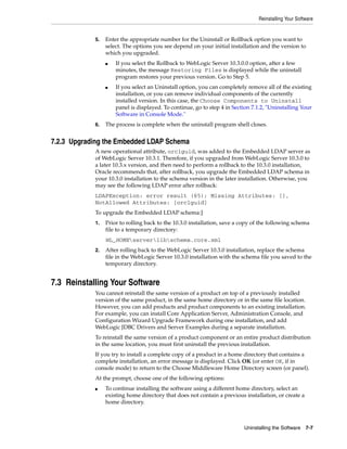 Reinstalling Your Software
Uninstalling the Software 7-7
5. Enter the appropriate number for the Uninstall or Rollback option you want to
select. The options you see depend on your initial installation and the version to
which you upgraded.
■ If you select the Rollback to WebLogic Server 10.3.0.0 option, after a few
minutes, the message Restoring Files is displayed while the uninstall
program restores your previous version. Go to Step 5.
■ If you select an Uninstall option, you can completely remove all of the existing
installation, or you can remove individual components of the currently
installed version. In this case, the Choose Components to Uninstall
panel is displayed. To continue, go to step 4 in Section 7.1.2, "Uninstalling Your
Software in Console Mode."
6. The process is complete when the uninstall program shell closes.
7.2.3 Upgrading the Embedded LDAP Schema
A new operational attribute, orclguid, was added to the Embedded LDAP server as
of WebLogic Server 10.3.1. Therefore, if you upgraded from WebLogic Server 10.3.0 to
a later 10.3.x version, and then need to perform a rollback to the 10.3.0 installation,
Oracle recommends that, after rollback, you upgrade the Embedded LDAP schema in
your 10.3.0 installation to the schema version in the later installation. Otherwise, you
may see the following LDAP error after rollback:
LDAPException: error result (65); Missing Attributes: [],
NotAllowed Attributes: [orclguid]
To upgrade the Embedded LDAP schema:]
1. Prior to rolling back to the 10.3.0 installation, save a copy of the following schema
file to a temporary directory:
WL_HOMEserverlibschema.core.xml
2. After rolling back to the WebLogic Server 10.3.0 installation, replace the schema
file in the WebLogic Server 10.3.0 installation with the schema file you saved to the
temporary directory.
7.3 Reinstalling Your Software
You cannot reinstall the same version of a product on top of a previously installed
version of the same product, in the same home directory or in the same file location.
However, you can add products and product components to an existing installation.
For example, you can install Core Application Server, Administration Console, and
Configuration Wizard Upgrade Framework during one installation, and add
WebLogic JDBC Drivers and Server Examples during a separate installation.
To reinstall the same version of a product component or an entire product distribution
in the same location, you must first uninstall the previous installation.
If you try to install a complete copy of a product in a home directory that contains a
complete installation, an error message is displayed. Click OK (or enter OK, if in
console mode) to return to the Choose Middleware Home Directory screen (or panel).
At the prompt, choose one of the following options:
■ To continue installing the software using a different home directory, select an
existing home directory that does not contain a previous installation, or create a
home directory.
 
