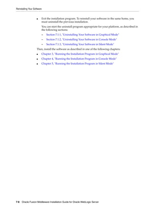 Reinstalling Your Software
7-8 Oracle Fusion Middleware Installation Guide for Oracle WebLogic Server
■ Exit the installation program. To reinstall your software in the same home, you
must uninstall the previous installation.
You can start the uninstall program appropriate for your platform, as described in
the following sections:
– Section 7.1.1, "Uninstalling Your Software in Graphical Mode"
– Section 7.1.2, "Uninstalling Your Software in Console Mode"
– Section 7.1.3, "Uninstalling Your Software in Silent Mode"
Then, install the software as described in one of the following chapters:
■ Chapter 3, "Running the Installation Program in Graphical Mode"
■ Chapter 4, "Running the Installation Program in Console Mode"
■ Chapter 5, "Running the Installation Program in Silent Mode"
 