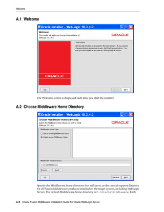 Welcome
A-2 Oracle Fusion Middleware Installation Guide for Oracle WebLogic Server
A.1 Welcome
The Welcome screen is displayed each time you start the installer.
A.2 Choose Middleware Home Directory
Specify the Middleware home directory that will serve as the central support directory
for all Fusion Middleware products installed on the target system, including WebLogic
Server. The default Middleware home directory is C:OracleMiddleware. Each
 