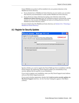 Register for Security Updates
Oracle WebLogic Server Installation Screens A-3
Fusion MIddleware product will be installed in its own product directory in the
Middleware home directory.
■ If you already have a Middleware home directory on your system, you can select
that directory (recommended) or create another Middleware home directory.
■ If you choose to create a directory by typing a new directory name in the
Middleware Home Directory field, the installation program automatically creates
one for you. You can also click Browse and select an existing directory from the
Middleware Home Directory screen.
For more details about the Middleware home directory, see Section 2.4.1, "Choosing a
Middleware Home Directory."
A.3 Register for Security Updates
Specify whether you want to register the Oracle WebLogic Server installation with My
Oracle Support. By registering, Oracle Support notifies you immediately of any
security updates that are specific to your installation.
If you want to register your installation, enter your My Oracle Support email address
and your My Oracle Support password.
If you want to decline registration, deselect the I wish to receive security updates via
My Oracle Support check box. An Are You Sure? dialog box appears. Click Yes to
continue.
 