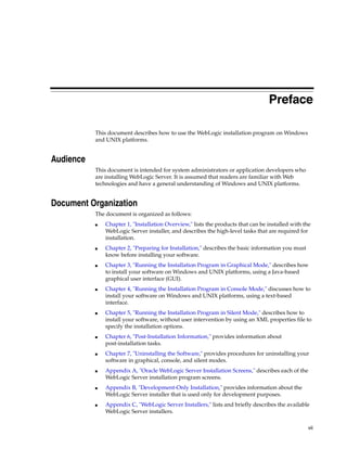 vii
Preface
This document describes how to use the WebLogic installation program on Windows
and UNIX platforms.
Audience
This document is intended for system administrators or application developers who
are installing WebLogic Server. It is assumed that readers are familiar with Web
technologies and have a general understanding of Windows and UNIX platforms.
Document Organization
The document is organized as follows:
■ Chapter 1, "Installation Overview," lists the products that can be installed with the
WebLogic Server installer, and describes the high-level tasks that are required for
installation.
■ Chapter 2, "Preparing for Installation," describes the basic information you must
know before installing your software.
■ Chapter 3, "Running the Installation Program in Graphical Mode," describes how
to install your software on Windows and UNIX platforms, using a Java-based
graphical user interface (GUI).
■ Chapter 4, "Running the Installation Program in Console Mode," discusses how to
install your software on Windows and UNIX platforms, using a text-based
interface.
■ Chapter 5, "Running the Installation Program in Silent Mode," describes how to
install your software, without user intervention by using an XML properties file to
specify the installation options.
■ Chapter 6, "Post-Installation Information," provides information about
post-installation tasks.
■ Chapter 7, "Uninstalling the Software," provides procedures for uninstalling your
software in graphical, console, and silent modes.
■ Appendix A, "Oracle WebLogic Server Installation Screens," describes each of the
WebLogic Server installation program screens.
■ Appendix B, "Development-Only Installation," provides information about the
WebLogic Server installer that is used only for development purposes.
■ Appendix C, "WebLogic Server Installers," lists and briefly describes the available
WebLogic Server installers.
 