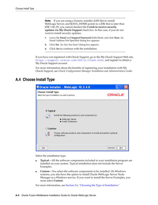 Choose Install Type
A-4 Oracle Fusion Middleware Installation Guide for Oracle WebLogic Server
If you have not registered with Oracle Support, go to the My Oracle Support Web site,
https://support.oracle.com/CSP/ui/flash.html, and register to obtain a
My Oracle Support account.
For more information about the benefits of registering your installation with My
Oracle Support, see Oracle Configuration Manager Installation and Administration Guide.
A.4 Choose Install Type
Select the installation type.
■ Typical—All the software components included in your installation program are
installed on your system. Typical installation does not include the Server
Examples.
■ Custom—You select the software components to be installed. On Windows
systems, you also have the option to install Oracle WebLogic Server Node
Manager as a Windows service. If you want to install the Server Examples, you
must select Custom.
For more information, see Section 2.6, "Choosing the Type of Installation."
Note: If you are using a Generic installer (JAR file) to install
WebLogic Server, and $JAVA_HOME points to a JDK that is later than
JDK 1.60_05, you cannot deselect the I wish to receive security
updates via My Oracle Support check box. In this case, if you do not
want to install security updates:
1. Leave the Email and Support Password fields blank, and click Next. An
Email Address Not Specified dialog box appears.
2. Click Yes. An Are You Sure? dialog box appears.
3. Click Yes to continue with the installation.
 