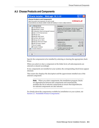 Choose Products and Components
Oracle WebLogic Server Installation Screens A-5
A.5 Choose Products and Components
Specify the components to be installed by selecting or clearing the appropriate check
boxes.
When you select or clear a component at the folder level, all subcomponents are
selected or cleared accordingly.
If any components are installed on your system, the corresponding check boxes appear
dimmed.
This screen also displays the description and the approximate installed size of the
selected component.
For details about the components available for installation on your system, see
Section 2.7, "Installable Product Components."
Note: When you select components, the installation program checks
for dependencies between the components and automatically
modifies the list of selected components to ensure that dependencies
for selected components are also selected.
 