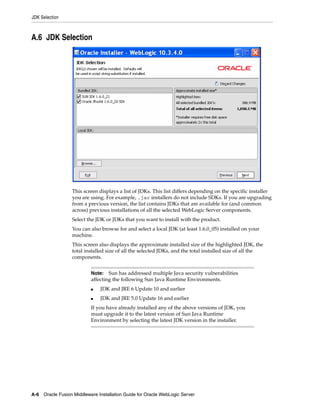JDK Selection
A-6 Oracle Fusion Middleware Installation Guide for Oracle WebLogic Server
A.6 JDK Selection
This screen displays a list of JDKs. This list differs depending on the specific installer
you are using. For example, .jar installers do not include SDKs. If you are upgrading
from a previous version, the list contains JDKs that are available for (and common
across) previous installations of all the selected WebLogic Server components.
Select the JDK or JDKs that you want to install with the product.
You can also browse for and select a local JDK (at least 1.6.0_05) installed on your
machine.
This screen also displays the approximate installed size of the highlighted JDK, the
total installed size of all the selected JDKs, and the total installed size of all the
components.
Note: Sun has addressed multiple Java security vulnerabilities
affecting the following Sun Java Runtime Environments.
■ JDK and JRE 6 Update 10 and earlier
■ JDK and JRE 5.0 Update 16 and earlier
If you have already installed any of the above versions of JDK, you
must upgrade it to the latest version of Sun Java Runtime
Environment by selecting the latest JDK version in the installer.
 