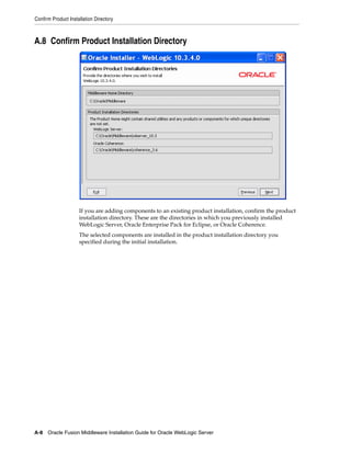 Confirm Product Installation Directory
A-8 Oracle Fusion Middleware Installation Guide for Oracle WebLogic Server
A.8 Confirm Product Installation Directory
If you are adding components to an existing product installation, confirm the product
installation directory. These are the directories in which you previously installed
WebLogic Server, Oracle Enterprise Pack for Eclipse, or Oracle Coherence.
The selected components are installed in the product installation directory you
specified during the initial installation.
 
