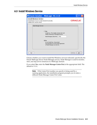 Install Windows Service
Oracle WebLogic Server Installation Screens A-9
A.9 Install Windows Service
Choose whether you want to install the Windows services indicated, specifically the
Oracle WebLogic Server Node Manager service. Node Manager is used to monitor,
start, and stop server instances in a WebLogic domain.
If you select Yes, enter the Node Manager Listen Port in the appropriate field. The
default is 5556.
Note: If the Listen Port number you specify is being used by a
running application, the installation program prompts you to enter a
different Node Manager Listen Port value.
 