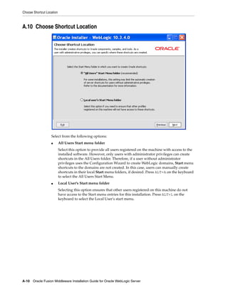 Choose Shortcut Location
A-10 Oracle Fusion Middleware Installation Guide for Oracle WebLogic Server
A.10 Choose Shortcut Location
Select from the following options:
■ All Users Start menu folder
Select this option to provide all users registered on the machine with access to the
installed software. However, only users with administrator privileges can create
shortcuts in the All Users folder. Therefore, if a user without administrator
privileges uses the Configuration Wizard to create WebLogic domains, Start menu
shortcuts to the domains are not created. In this case, users can manually create
shortcuts in their local Start menu folders, if desired. Press ALT+A on the keyboard
to select the All Users Start Menu.
■ Local User's Start menu folder
Selecting this option ensures that other users registered on this machine do not
have access to the Start menu entries for this installation. Press ALT+L on the
keyboard to select the Local User's start menu.
 