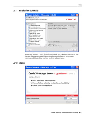 Status
Oracle WebLogic Server Installation Screens A-11
A.11 Installation Summary
This screen displays a list of product components and JDKs to be installed. It also
displays the description and the approximate installed size of each product
component, JDKs, and the total size of all the selected items.
A.12 Status
 