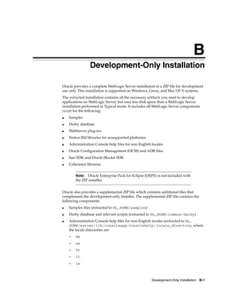 B
Development-Only Installation B-1
BDevelopment-Only Installation
Oracle provides a complete WebLogic Server installation in a ZIP file for development
use only. This installation is supported on Windows, Linux, and Mac OS X systems.
The extracted installation contains all the necessary artifacts you need to develop
applications on WebLogic Server, but uses less disk space than a WebLogic Server
installation performed in Typical mode. It includes all WebLogic Server components
except for the following:
■ Samples
■ Derby database
■ WebServer plug-ins
■ Native JNI libraries for unsupported platforms
■ Administration Console help files for non-English locales
■ Oracle Configuration Management (OCM) and ADR files
■ Sun SDK and Oracle JRockit SDK
■ Coherence libraries
Oracle also provides a supplemental ZIP file which contains additional files that
complement the development-only installer. The supplemental ZIP file contains the
following components:
■ Samples files (extracted to WL_HOME/samples)
■ Derby database and relevant scripts (extracted to WL_HOME/common/derby)
■ Administration Console help files for non-English locales (extracted to WL_
HOME/server/lib/consoleapp/consolehelp/locale_directory, where
the locale directories are:
– de
– es
– fr
– it
– ja
Note: Oracle Enterprise Pack for Eclipse (OEPE) is not included with
the ZIP installer.
 
