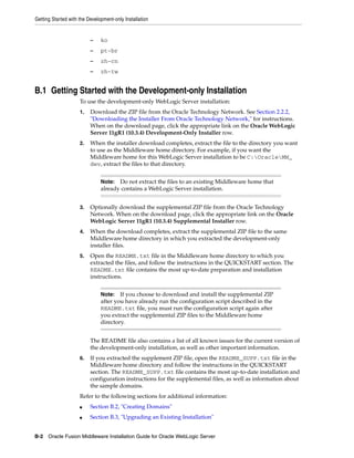 Getting Started with the Development-only Installation
B-2 Oracle Fusion Middleware Installation Guide for Oracle WebLogic Server
– ko
– pt-br
– zh-cn
– zh-tw
B.1 Getting Started with the Development-only Installation
To use the development-only WebLogic Server installation:
1. Download the ZIP file from the Oracle Technology Network. See Section 2.2.2,
"Downloading the Installer From Oracle Technology Network," for instructions.
When on the download page, click the appropriate link on the Oracle WebLogic
Server 11gR1 (10.3.4) Development-Only Installer row.
2. When the installer download completes, extract the file to the directory you want
to use as the Middleware home directory. For example, if you want the
Middleware home for this WebLogic Server installation to be C:OracleMW_
dev, extract the files to that directory.
3. Optionally download the supplemental ZIP file from the Oracle Technology
Network. When on the download page, click the appropriate link on the Oracle
WebLogic Server 11gR1 (10.3.4) Supplemental Installer row.
4. When the download completes, extract the supplemental ZIP file to the same
Middleware home directory in which you extracted the development-only
installer files.
5. Open the README.txt file in the Middleware home directory to which you
extracted the files, and follow the instructions in the QUICKSTART section. The
README.txt file contains the most up-to-date preparation and installation
instructions.
The README file also contains a list of all known issues for the current version of
the development-only installation, as well as other important information.
6. If you extracted the supplement ZIP file, open the README_SUPP.txt file in the
Middleware home directory and follow the instructions in the QUICKSTART
section. The README_SUPP.txt file contains the most up-to-date installation and
configuration instructions for the supplemental files, as well as information about
the sample domains.
Refer to the following sections for additional information:
■ Section B.2, "Creating Domains"
■ Section B.3, "Upgrading an Existing Installation"
Note: Do not extract the files to an existing Middleware home that
already contains a WebLogic Server installation.
Note: If you choose to download and install the supplemental ZIP
after you have already run the configuration script described in the
README.txt file, you must run the configuration script again after
you extract the supplemental ZIP files to the Middleware home
directory.
 