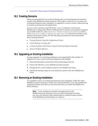 Removing an Existing Installation
Development-Only Installation B-3
■ Section B.4, "Removing an Existing Installation"
B.2 Creating Domains
Oracle recommends that you create all domains for your development environment
outside of the Middleware home directory. This makes it easier for you to remove an
existing development-only installation, or upgrade to a newer version, without having
to recreate your domains and applications.
You can create a domain using WLST, the unpack command, or the Fusion
Middleware Configuration Wizard. WebLogic Server domain and extension templates
are available in the MW_HOME/wlserver/common/templates/domains and MW_
HOME/wlserver/common/templates/applications directories to help you get
started with domain creation. See the following documents for more information
about creating domains:
■ Creating Domains Using the Configuration Wizard
■ Oracle WebLogic Scripting Tool
■ Creating Templates and Domains Using the Pack and Unpack Commands
■ Domain Template Reference
B.3 Upgrading an Existing Installation
In-place upgrade of an existing installation is not supported by this installer. To
upgrade to a newer version of the development-only installer:
1. Download the latest version from Oracle Technology Network.
2. Extract the ZIP file to a new Middleware home location.
3. Change the MW_HOME variable to point to new Middleware home.
4. Update the startup scripts for your domains to point to the new Middleware
home.
B.4 Removing an Existing Installation
To completely remove an existing development-only installation, delete the entire
Middleware home directory in which you extracted the files. If you also installed the
supplemental files, those files are also removed when you delete the Middleware
home directory.
Note: If you created any domains and applications in the
Middleware home directory, and you want to keep them for future
use, move the directory that contains them to another location outside
of the Middleware home before you delete it.
 