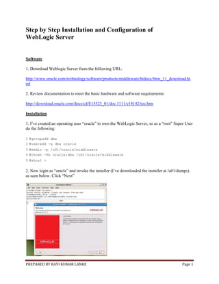 PREPARED BY RAVI KUMAR LANKE Page 1
Step by Step Installation and Configuration of
WebLogic Server
Software
1. Download Weblogic Server from the following URL:
http://www.oracle.com/technology/software/products/middleware/htdocs/fmw_11_download.ht
ml
2. Review documentation to meet the basic hardware and software requirements:
http://download.oracle.com/docs/cd/E15523_01/doc.1111/e14142/toc.htm
Installation
1. I’ve created an operating user “oracle” to own the WebLogic Server, so as a “root” Super User
do the following:
1 #groupadd dba
2 #useradd -g dba oracle
3 #mkdir -p /u01/oracle/middleware
4 #chown -Rh oracle:dba /u01/oracle/middleware
5 #xhost +
2. Now login as “oracle” and invoke the installer (I’ve downloaded the installer at /u01/dumps)
as seen below. Click “Next”
 