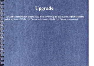 Upgrade
Toolsanddocumentationareprovidedtohelpyoumigrateapplicationsimplementedon
earlier versionsof WebLogicServer tothecurrentWebLogicServer environment.
 