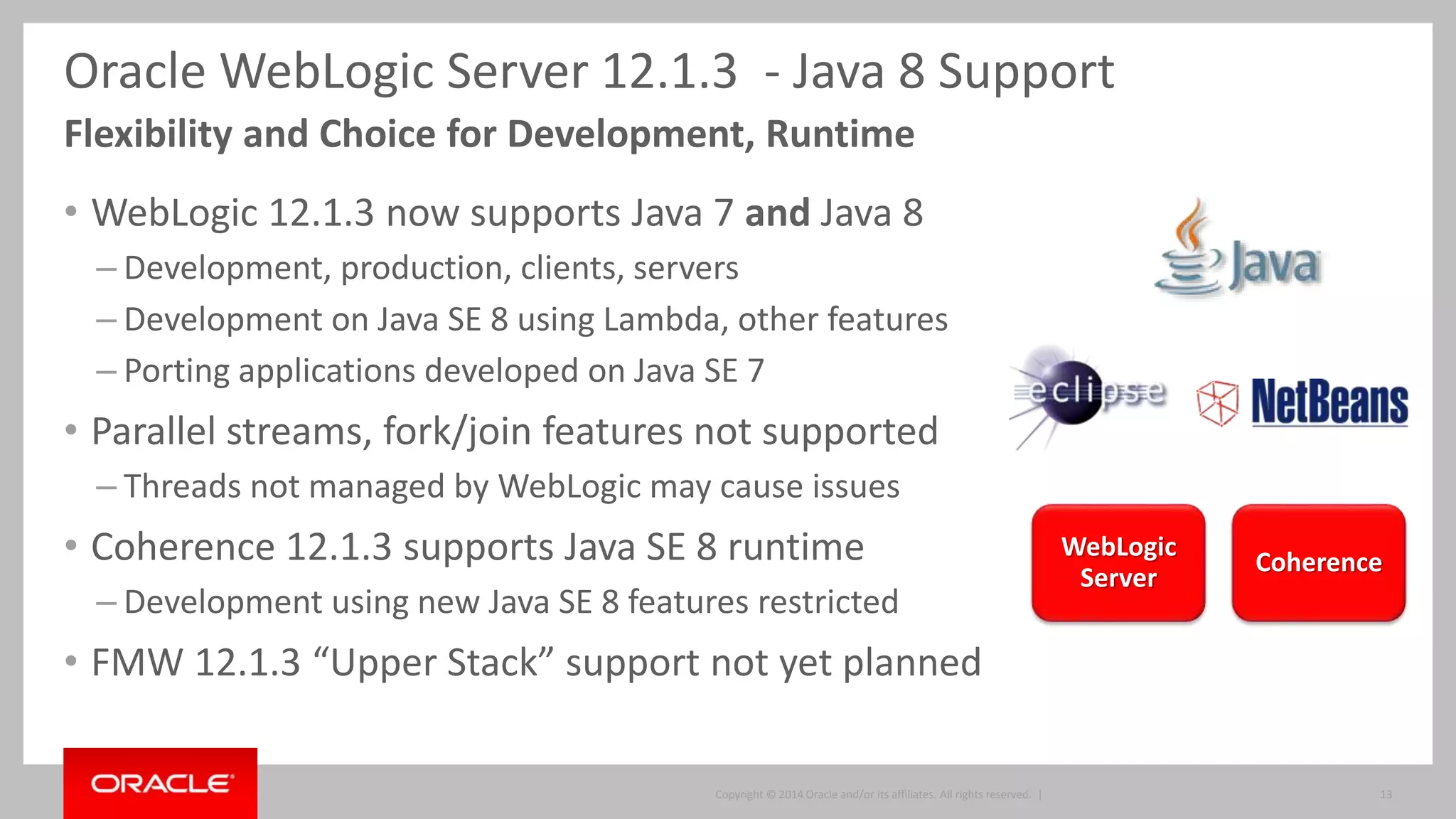 Copyright © 2014, Oracle and/or its affiliates. All rights reserved. | 13
+WebSocket Servlet 3.1*
+Concurrency
JPA 2.1*
JTA 1.2* EJB 3.2* JMS 2*
JSP EL 3* JSF 2.2* JAX-RS 2*
+JSON-P
+Batch
JavaMail
JCA
Interceptors1.2*
BeanValidation1.1*
CDI1.1*
WebLogic 12.2.1
Full Java EE 7 Certification
 