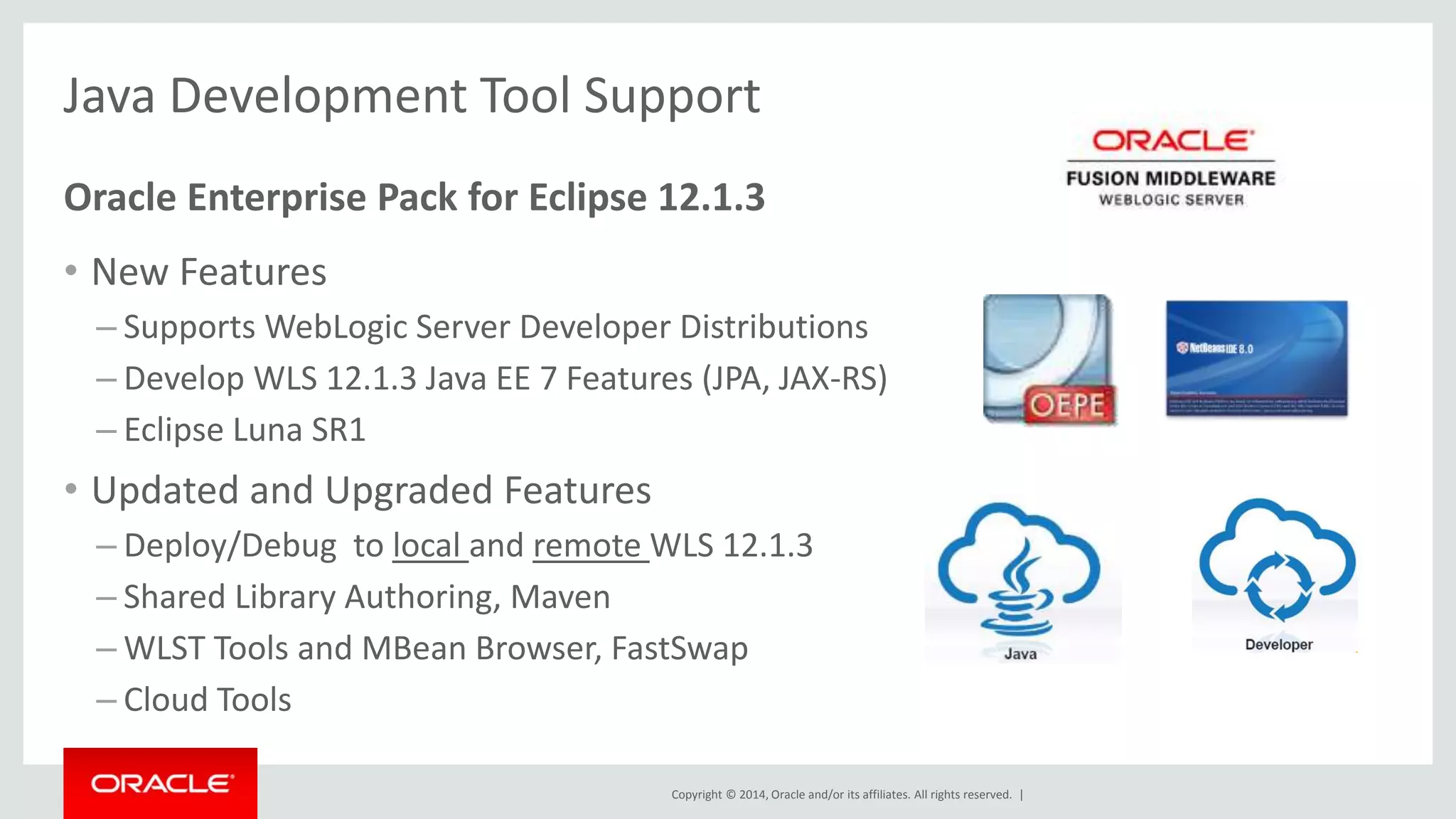 Copyright © 2014, Oracle and/or its affiliates. All rights reserved. |
Oracle Confidential –
15
• Oracle WebLogic Server 12.1.3 is Released
– https://blogs.oracle.com/WebLogicServer/entry/oracle_weblogic_server_12_11
• WebLogic Server and the Oracle Maven Repository
– https://blogs.oracle.com/WebLogicServer/entry/weblogic_server_and_the_oracle
• Oracle WebLogic Server Now Running on Docker Containers
– https://blogs.oracle.com/WebLogicServer/entry/oracle_weblogic_server_now_run
ning
• WebLogic 12.2.1 Roadmap
– https://blogs.oracle.com/emeapartnerweblogic/entry/weblogic_12_2_1_coherenc
e
Resources
 