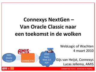   Connexys NextGen –  Van Oracle Classic naar  een toekomst in de wolken  WebLogic of Wachten 4 maart 2010 Gijs van Heijst, Connexys Lucas Jellema, AMIS 2001 Oracle Classic 2010 SaaS, Web 2.0 ADF 
