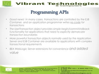 11/82
Programming APIsProgramming APIs
• Good news! In many cases, transactions are controlled by the EJB
Container, and an application programmer writes no code for
transactions
• The UserTransaction object provides simple begin/commit/rollback
functionality for applications that need to explicitly demarcate
transaction boundaries
• More powerful transaction objects normally used by the Application
Server and EJB Container are available to applications with complex
transactional requirements
• BEA WebLogic Server extensions for convenience and added
value
 