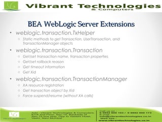 13/82
BEA WebLogic Server ExtensionsBEA WebLogic Server Extensions
• weblogic.transaction.TxHelper
o Static methods to get Transaction, UserTransaction, and
TransactionManager objects
• weblogic.transaction.Transaction
o Get/set transaction name, transaction properties
o Get/set rollback reason
o Get timeout information
o Get Xid
• weblogic.transaction.TransactionManager
o XA resource registration
o Get transaction object by Xid
o Force suspend/resume (without XA calls)
 