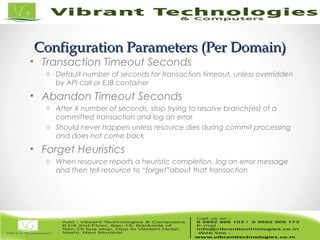 14/82
Configuration Parameters (Per Domain)Configuration Parameters (Per Domain)
• Transaction Timeout Seconds
o Default number of seconds for transaction timeout, unless overridden
by API call or EJB container
• Abandon Timeout Seconds
o After X number of seconds, stop trying to resolve branch(es) of a
committed transaction and log an error
o Should never happen unless resource dies during commit processing
and does not come back
• Forget Heuristics
o When resource reports a heuristic completion, log an error message
and then tell resource to “forget”about that transaction
 