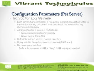 17/82
Configuration Parameters (Per Server)Configuration Parameters (Per Server)
• Transaction Log File Prefix
o Each server that coordinates a two-phase commit transaction writes to
the transaction log at commit time and reads the transaction log
during crash recovery
o A transaction log is stored in multiple files
• Space is reclaimed automatically
• Never delete these files
o Default location is server’s current directory
o Highly reliable file system is recommended (RAID, etc.)
o File naming convention:
Prefix + ServerName + 9999 + “.tlog” (9999 = unique number)
 