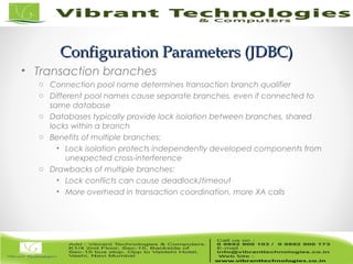 18/82
Configuration Parameters (JDBC)Configuration Parameters (JDBC)
• Transaction branches
o Connection pool name determines transaction branch qualifier
o Different pool names cause separate branches, even if connected to
same database
o Databases typically provide lock isolation between branches, shared
locks within a branch
o Benefits of multiple branches:
• Lock isolation protects independently developed components from
unexpected cross-interference
o Drawbacks of multiple branches:
• Lock conflicts can cause deadlock/timeout
• More overhead in transaction coordination, more XA calls
 