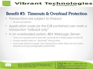 6/82
Benefit #3: Timeouts & Overload ProtectionBenefit #3: Timeouts & Overload Protection
• Transactions are subject to timeout
o 30 second default
• Application code (or the EJB container) can mark a
transaction “rollback only”
• In an overloaded system, BEA WebLogic Server:
o Times out requests (who waits 30+ seconds for a Web page to return?)
o Avoids wasted work on “doomed” transactions
o Eventually refuses to begin new transactions when there are too many
already running (configurable parameter)
 