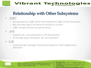 8/82
Relationship with Other SubsystemsRelationship with Other Subsystems
• JDBC
o Recognized any JDBC driver that implements JDBC 2.0 XA extensions
o BEA provides Type 2 XA driver for Oracle 8.1.6 client
o JDBC wrapper enhances performance
• JMS
o Supports XA, can participate in JTA transactions
o All storage types: database, file, non-persistent
• EJB
o Automatically manages transactions based on EJB’s deployment
descriptor
 