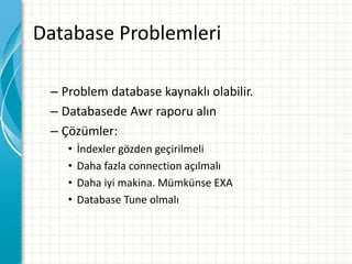Database Problemleri
– Problem database kaynaklı olabilir.
– Databasede Awr raporu alın
– Çözümler:
• İndexler gözden geçirilmeli
• Daha fazla connection açılmalı
• Daha iyi makina. Mümkünse EXA
• Database Tune olmalı
 