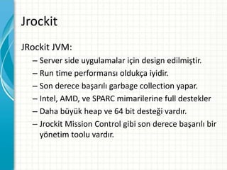 Jrockit
JRockit JVM:
– Server side uygulamalar için design edilmiştir.
– Run time performansı oldukça iyidir.
– Son derece başarılı garbage collection yapar.
– Intel, AMD, ve SPARC mimarilerine full destekler
– Daha büyük heap ve 64 bit desteği vardır.
– Jrockit Mission Control gibi son derece başarılı bir
yönetim toolu vardır.
 