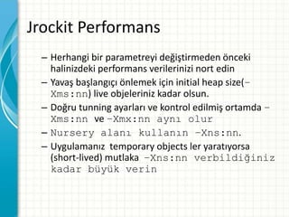 Jrockit Performans
– Herhangi bir parametreyi değiştirmeden önceki
halinizdeki performans verilerinizi nort edin
– Yavaş başlangıçı önlemek için initial heap size(–
Xms:nn) live objeleriniz kadar olsun.
– Doğru tunning ayarları ve kontrol edilmiş ortamda –
Xms:nn ve –Xmx:nn aynı olur
– Nursery alanı kullanın –Xns:nn.
– Uygulamanız temporary objects ler yaratıyorsa
(short-lived) mutlaka –Xns:nn verbildiğiniz
kadar büyük verin
 