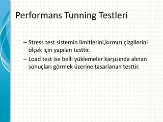 Performans Tunning Testleri
– Stress test sistemin limitlerini,kırmızı çizgilerini
ölçek için yapılan testtir.
– Load test ise belli yüklemeler karşısında alınan
sonuçları görmek üzerine tasarlanan testtir.
 