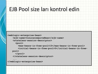 EJB Pool size ları kontrol edin
<weblogic-enterprise-bean>
<ejb-name>InsuranceQuoteBean</ejb-name>
<stateless-session-descriptor>
<pool>
<max-beans-in-free-pool>15</max-beans-in-free-pool>
<initial-beans-in-free-pool>5</initial-beans-in-free-
pool>
</pool>
</stateless-session-descriptor>
...
</weblogic-enterprise-bean>
 