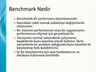 Benchmark Nedir
– Benchmark bir performans ölçümlemesidir.
– Kaynakları sabit tutarak yüklemeyi değiştirirerek
oluşturulur.
– Bir sistemin performansını veya bir uygulamanın
performansını ölçmek için gerçekleştirilir.
– Tavsiyemiz normal zamandanki çalışmanızı
kaydederek bunu baseline olarak kullanın. İlerki
zamanlarda bir problem olduğunda bunu baseline ile
karşılastırıp farkı bulabilirsiniz
– İyi bir karşılastırma için aynı hardaware,os ve
database kullanmak önemlidir.
 