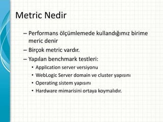 Metric Nedir
– Performans ölçümlemede kullandığımız birime
meric denir
– Birçok metric vardır.
– Yapılan benchmark testleri:
• Application server versiyonu
• WebLogic Server domain ve cluster yapısını
• Operating sistem yapısını
• Hardware mimarisini ortaya koymalıdır.
 