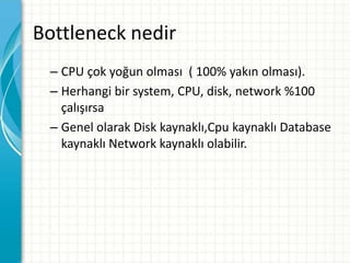Bottleneck nedir
– CPU çok yoğun olması ( 100% yakın olması).
– Herhangi bir system, CPU, disk, network %100
çalışırsa
– Genel olarak Disk kaynaklı,Cpu kaynaklı Database
kaynaklı Network kaynaklı olabilir.
 