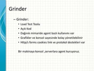 Grinder
– Grinder:
• Load Test Toolu
• Açık Kod
• Dağınık mimaride agent bazlı kullanımı var
• Grafikler ve konsol sayesinde kolay yönetilebilinir
• Http/s forms cookies link ve protokol destekleri var
Bir makinaya konsol ,serverlara agent kuruyoruz.
 