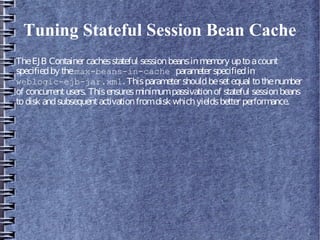 Tuning Stateful Session Bean Cache
TheEJB Container cachesstateful sessionbeansinmemory uptoacount
specifiedby themax-beans-in-cache parameter specifiedin
weblogic-ejb-jar.xml. Thisparameter shouldbesetequal tothenumber
of concurrentusers. Thisensuresminimumpassivationof stateful sessionbeans
todisk andsubsequentactivationfromdisk whichyieldsbetter performance.
 