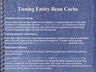 Tuning Entity Bean Cache
Transaction-Level Caching
Onceanentity beanhasbeenloadedfromthedatabase, itisalwaysretrievedfromthecache
whenever itisrequestedwhenusingthefindByPrimaryKey or invokedfromacached
referenceinthattransaction. Gettinganentity beanusinganon-primary key finder always
retrievesthepersistentstateof thebeanfromthedatabase.
Caching between Transactions
Entity beaninstancesarealsocachedbetweentransactions. However, by default, thepersistent
stateof theentity beansarenotcachedbetweentransactions. Toenablecachingbetween
transactions, setthevalueof thecache-between-transactions parameter totrue.
Ready Bean Caching
For entity beanswithahighcachemissratio, maintainingready beaninstancescanadversely
affectperformance.
If youcansetdisable-ready-instances intheentity-cache element of an
entity-descriptor, thecontainer doesnotmaintaintheready instancesincache. If the
feature is enabled in the deployment descriptor, the cache only keeps the active
instances. Once the involved transaction is committed or rolled back, the bean instance is
moved from active cache to the pool immediately
 