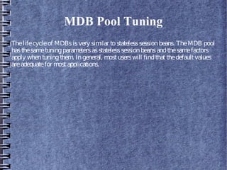 MDB Pool Tuning
Thelifecycleof MDBsisvery similar tostatelesssessionbeans. TheMDB pool
hasthesametuningparametersasstatelesssessionbeansandthesamefactors
apply whentuningthem. Ingeneral, mostuserswill findthatthedefaultvalues
areadequatefor mostapplications.
 